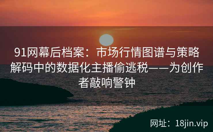 91网幕后档案：市场行情图谱与策略解码中的数据化主播偷逃税——为创作者敲响警钟