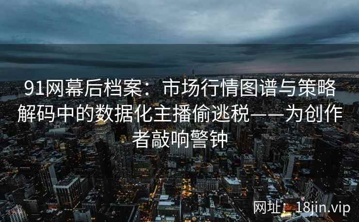 91网幕后档案：市场行情图谱与策略解码中的数据化主播偷逃税——为创作者敲响警钟