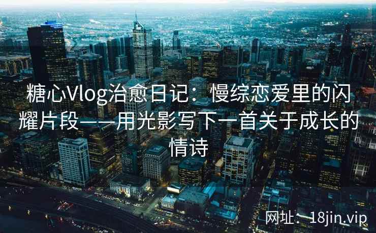 糖心Vlog治愈日记：慢综恋爱里的闪耀片段——用光影写下一首关于成长的情诗  第2张