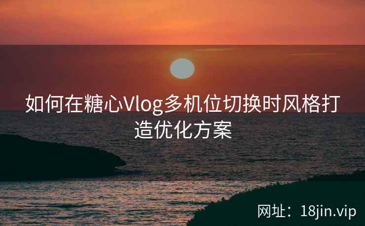 如何在糖心Vlog多机位切换时风格打造优化方案