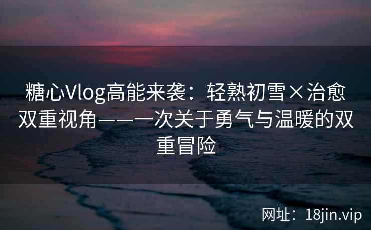 糖心Vlog高能来袭：轻熟初雪×治愈双重视角——一次关于勇气与温暖的双重冒险