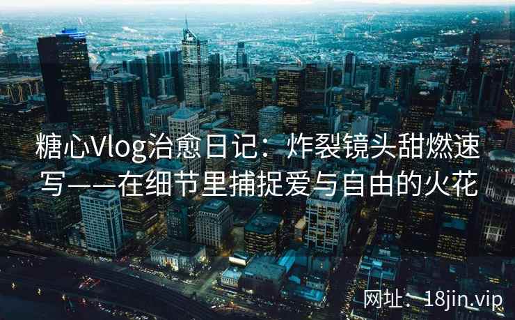 糖心Vlog治愈日记：炸裂镜头甜燃速写——在细节里捕捉爱与自由的火花  第1张