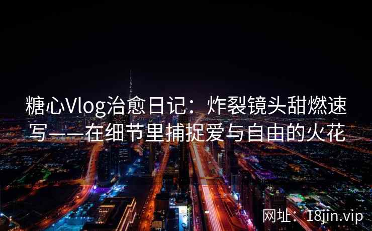糖心Vlog治愈日记：炸裂镜头甜燃速写——在细节里捕捉爱与自由的火花  第2张