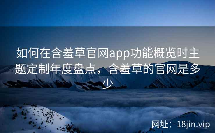 如何在含羞草官网app功能概览时主题定制年度盘点，含羞草的官网是多少