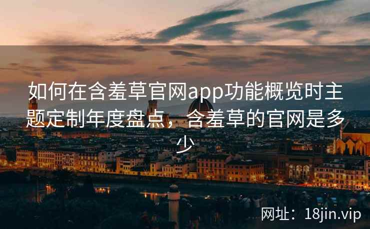 如何在含羞草官网app功能概览时主题定制年度盘点，含羞草的官网是多少