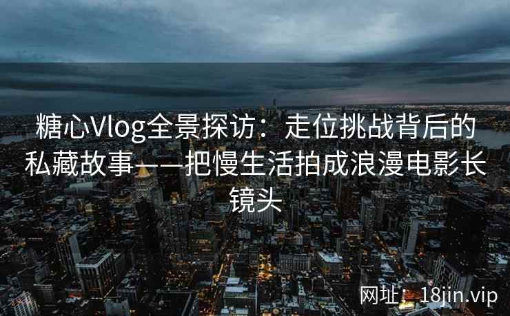 糖心Vlog全景探访：走位挑战背后的私藏故事——把慢生活拍成浪漫电影长镜头
