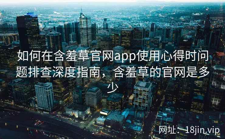 如何在含羞草官网app使用心得时问题排查深度指南，含羞草的官网是多少