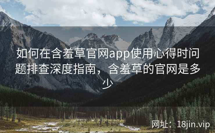 如何在含羞草官网app使用心得时问题排查深度指南，含羞草的官网是多少