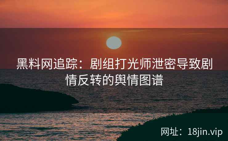 黑料网追踪：剧组打光师泄密导致剧情反转的舆情图谱