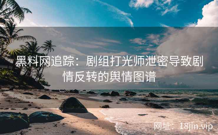 黑料网追踪：剧组打光师泄密导致剧情反转的舆情图谱