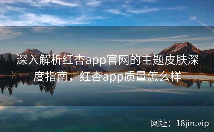深入解析红杏app官网的主题皮肤深度指南，红杏app质量怎么样