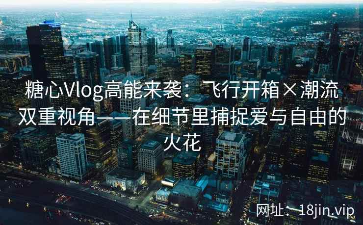 糖心Vlog高能来袭：飞行开箱×潮流双重视角——在细节里捕捉爱与自由的火花