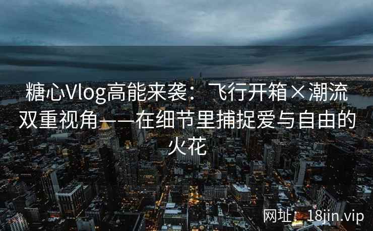 糖心Vlog高能来袭：飞行开箱×潮流双重视角——在细节里捕捉爱与自由的火花