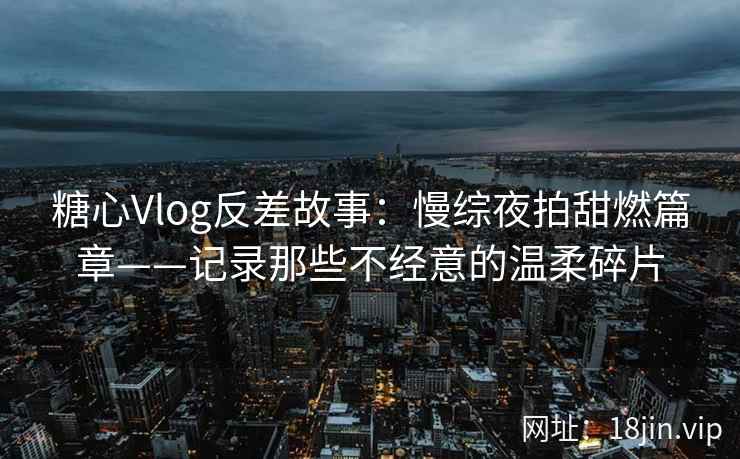 糖心Vlog反差故事：慢综夜拍甜燃篇章——记录那些不经意的温柔碎片