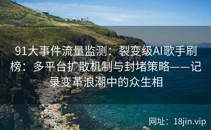 91大事件流量监测：裂变级AI歌手刷榜：多平台扩散机制与封堵策略——记录变革浪潮中的众生相