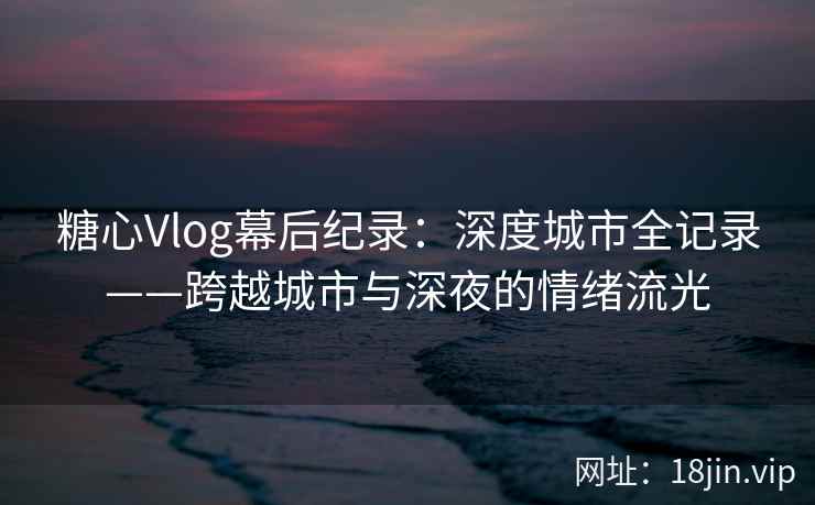 糖心Vlog幕后纪录：深度城市全记录——跨越城市与深夜的情绪流光