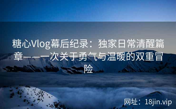 糖心Vlog幕后纪录：独家日常清醒篇章——一次关于勇气与温暖的双重冒险