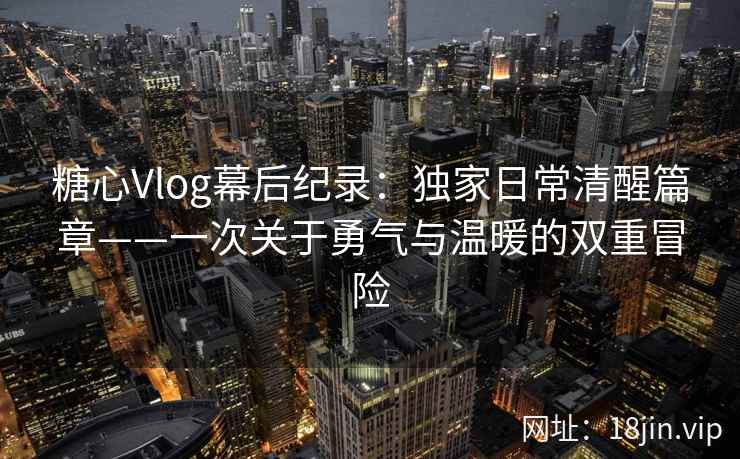 糖心Vlog幕后纪录：独家日常清醒篇章——一次关于勇气与温暖的双重冒险