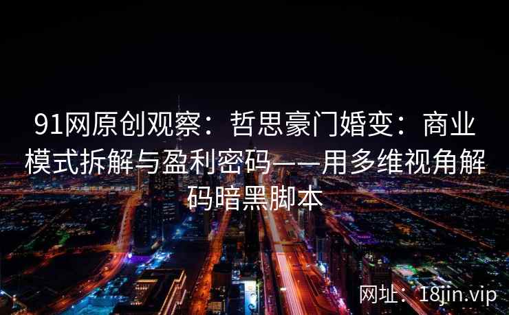 91网原创观察：哲思豪门婚变：商业模式拆解与盈利密码——用多维视角解码暗黑脚本