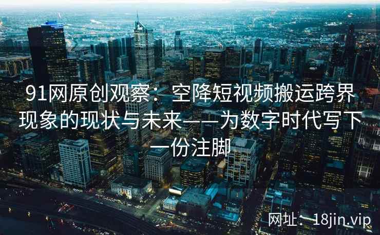 91网原创观察：空降短视频搬运跨界现象的现状与未来——为数字时代写下一份注脚