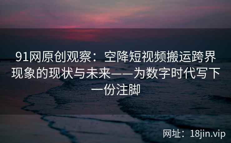 91网原创观察：空降短视频搬运跨界现象的现状与未来——为数字时代写下一份注脚