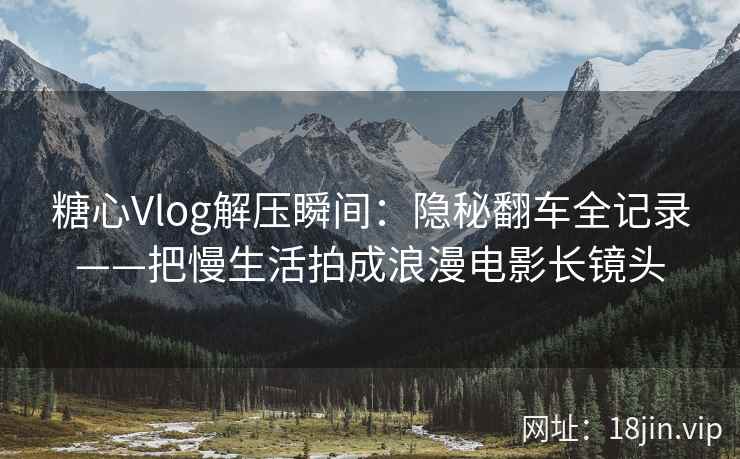 糖心Vlog解压瞬间：隐秘翻车全记录——把慢生活拍成浪漫电影长镜头