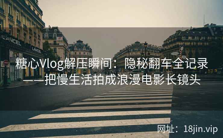 糖心Vlog解压瞬间：隐秘翻车全记录——把慢生活拍成浪漫电影长镜头