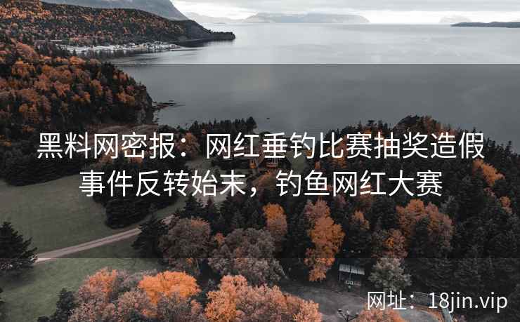 黑料网密报：网红垂钓比赛抽奖造假事件反转始末，钓鱼网红大赛