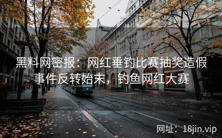 黑料网密报：网红垂钓比赛抽奖造假事件反转始末，钓鱼网红大赛