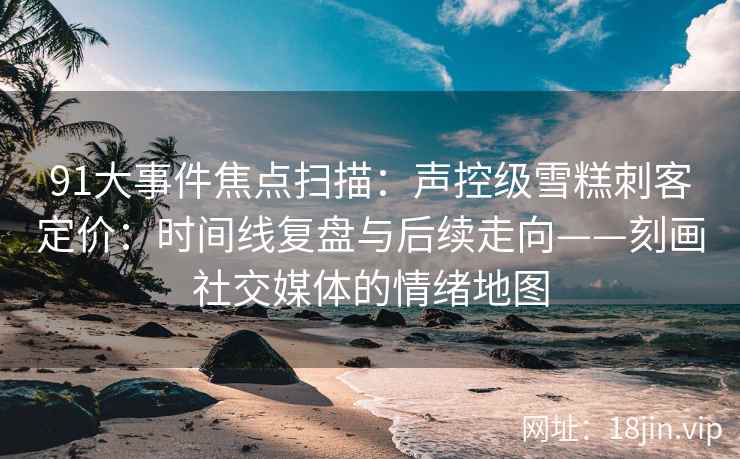 91大事件焦点扫描：声控级雪糕刺客定价：时间线复盘与后续走向——刻画社交媒体的情绪地图