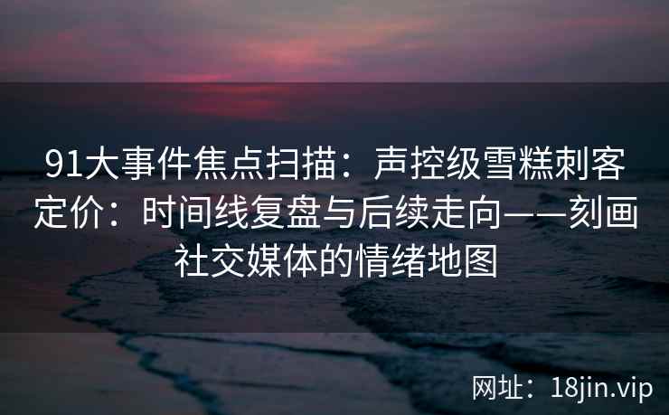 91大事件焦点扫描：声控级雪糕刺客定价：时间线复盘与后续走向——刻画社交媒体的情绪地图
