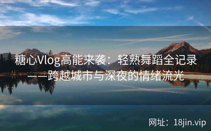 糖心Vlog高能来袭：轻熟舞蹈全记录——跨越城市与深夜的情绪流光