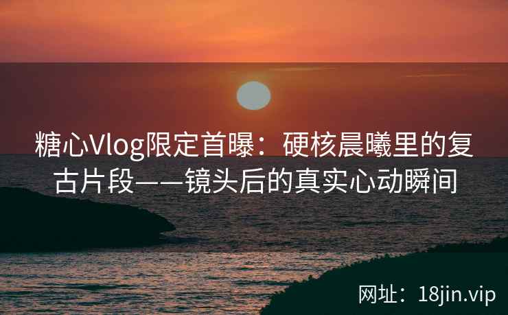 糖心Vlog限定首曝：硬核晨曦里的复古片段——镜头后的真实心动瞬间