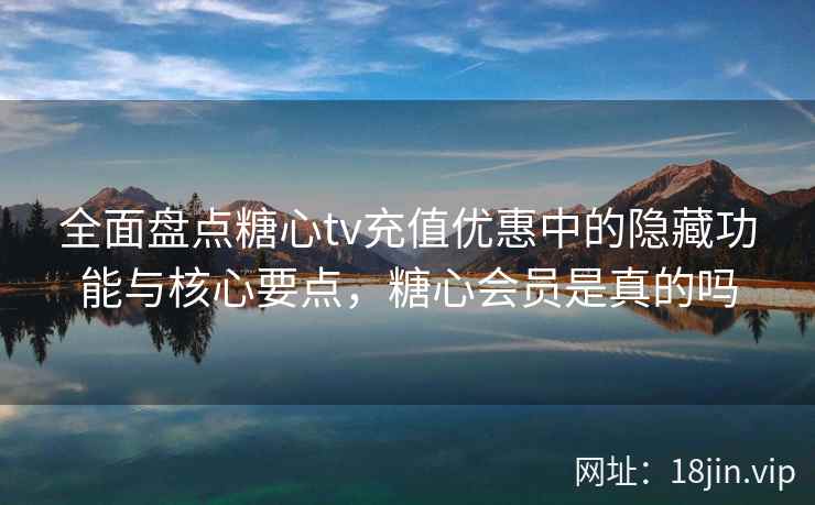 全面盘点糖心tv充值优惠中的隐藏功能与核心要点，糖心会员是真的吗