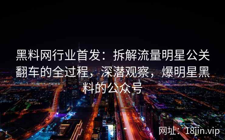 黑料网行业首发：拆解流量明星公关翻车的全过程，深潜观察，爆明星黑料的公众号