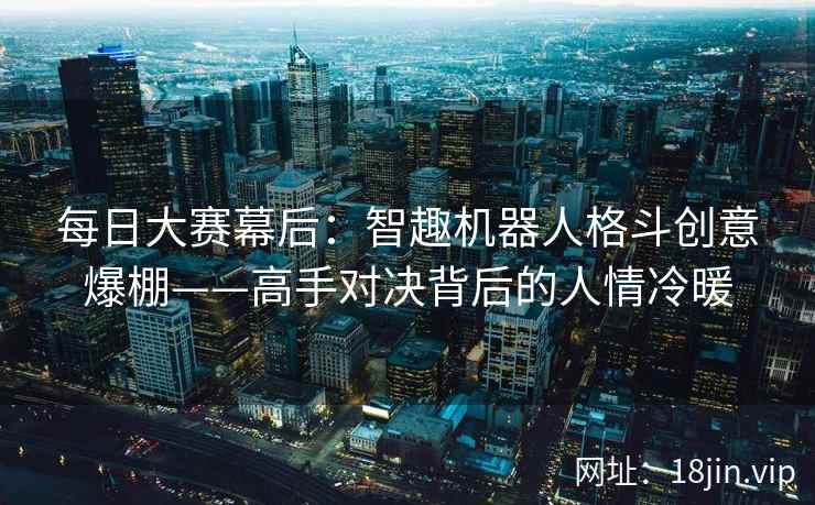 每日大赛幕后：智趣机器人格斗创意爆棚——高手对决背后的人情冷暖