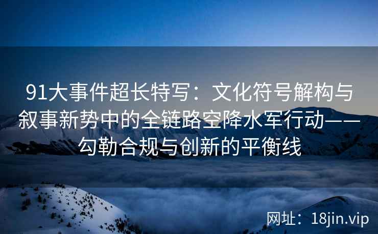 91大事件超长特写：文化符号解构与叙事新势中的全链路空降水军行动——勾勒合规与创新的平衡线