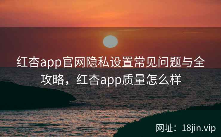 红杏app官网隐私设置常见问题与全攻略，红杏app质量怎么样