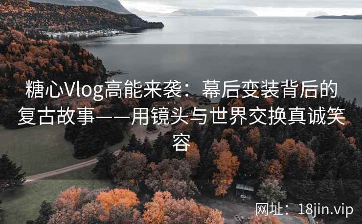 糖心Vlog高能来袭：幕后变装背后的复古故事——用镜头与世界交换真诚笑容