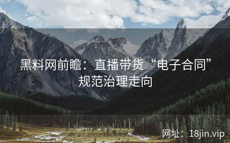黑料网前瞻：直播带货“电子合同”规范治理走向