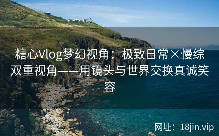 糖心Vlog梦幻视角：极致日常×慢综双重视角——用镜头与世界交换真诚笑容