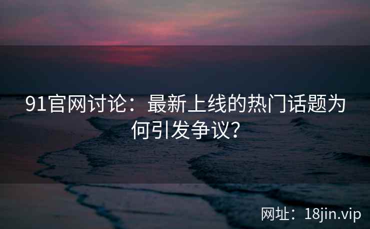 91官网讨论：最新上线的热门话题为何引发争议？