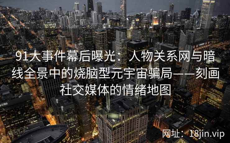 91大事件幕后曝光：人物关系网与暗线全景中的烧脑型元宇宙骗局——刻画社交媒体的情绪地图