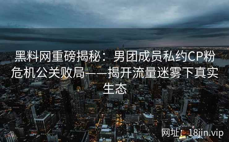 黑料网重磅揭秘：男团成员私约CP粉危机公关败局——揭开流量迷雾下真实生态