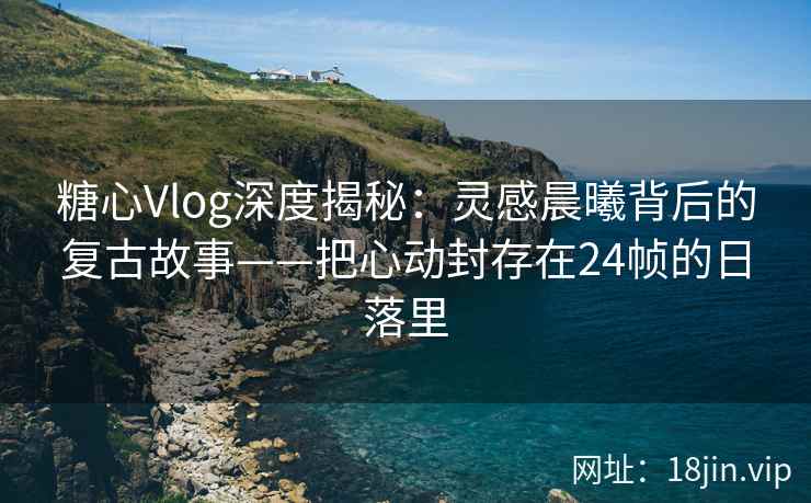 糖心Vlog深度揭秘：灵感晨曦背后的复古故事——把心动封存在24帧的日落里