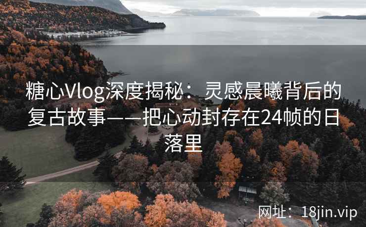 糖心Vlog深度揭秘：灵感晨曦背后的复古故事——把心动封存在24帧的日落里