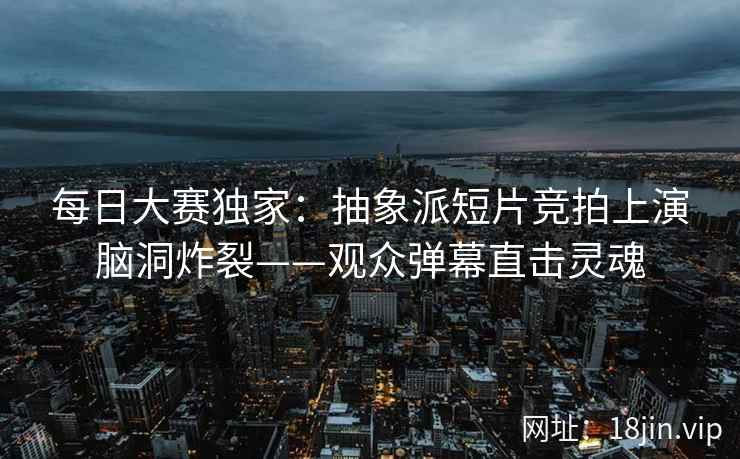 每日大赛独家：抽象派短片竞拍上演脑洞炸裂——观众弹幕直击灵魂