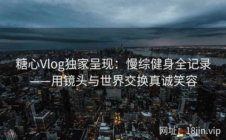 糖心Vlog独家呈现：慢综健身全记录——用镜头与世界交换真诚笑容