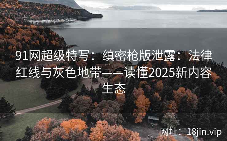 91网超级特写：缜密枪版泄露：法律红线与灰色地带——读懂2025新内容生态  第2张