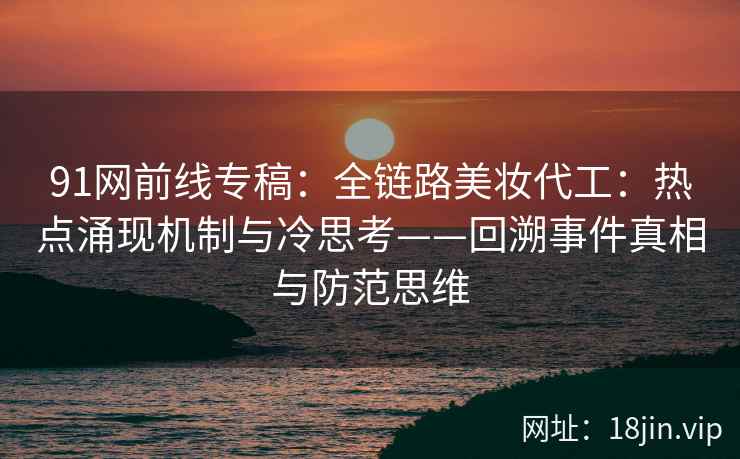 91网前线专稿：全链路美妆代工：热点涌现机制与冷思考——回溯事件真相与防范思维